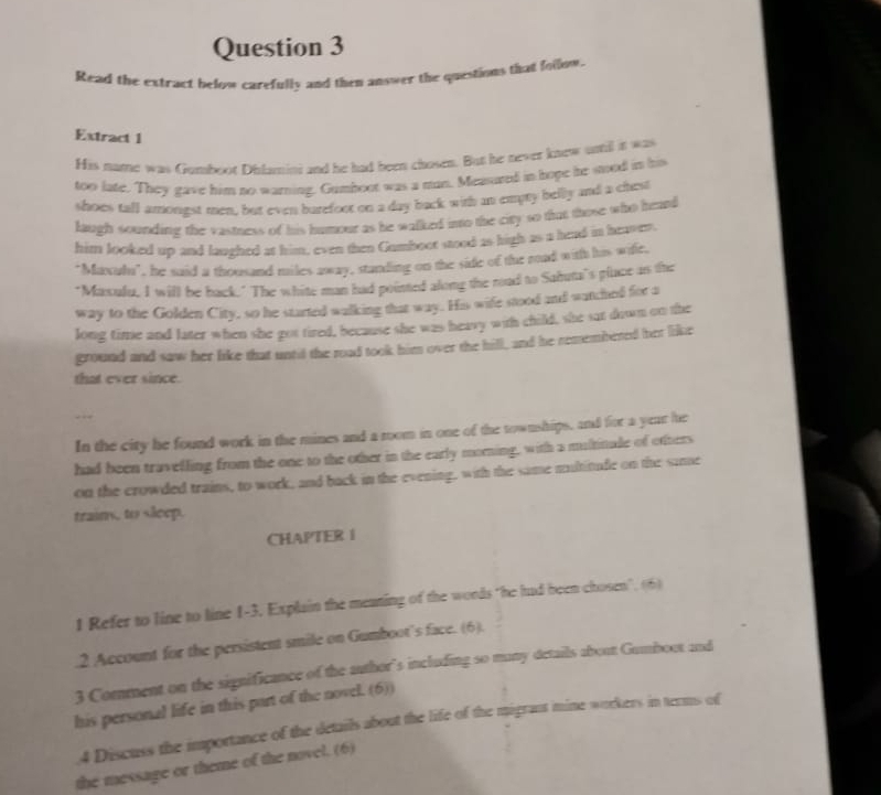 Read the extract below carefully and then answer the questions that follow, 
Extract 1 
His name was Gumboot Dilamini and he had been chosen. But he never knew sutil it was 
too late. They gave him no warning. Gumboot was a man. Measured in hope he sood in his 
shoes tall amongst men, but even burefoot on a day back with an empty belly and a chest 
laugh sounding the vastness of his humour as he walked into the city so that those who heard 
him looked up and laughed at him, even then Gumboot stood as high as a head in heaver. 
"Maculn", he said a thousand miles away, standing on the side of the rad with his wife. 
"Maxulu, I will be back." The white man had pointed along the road to Sahuta's place as the 
way to the Golden City, so he started walking that way. His wife stood and watched for a 
long time and later when she got tired, because she was heavy with child, she sat down on the 
ground and saw her like that until the road took him over the hill, and he remembered her like 
that ever since. 
In the city he found work in the mines and a room in one of the townships, and for a year he 
had been travelling from the one to the other in the early morning, with a multitude of others 
on the crowded trains, to work, and back in the evening, with the same multitude on the same 
trains, to sleep. 
CHAPTER I 
1 Refer to line to line 1-3. Explain the meating of the words "he hud been chosen". (6) 
.2 Account for the persistent smile on Gumboot's face. (6). 
3 Comment on the significance of the author's including so many details about Gumboot and 
his personal life in this part of the novel. (6)) 
4 Discuss the importance of the details about the life of the migrast mine workers in terms of 
the message or theme of the novel. (6)