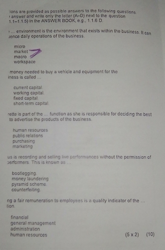 ions are provided as possible answers to the following questions.
answer and write only the letter . A-D D) next to the question
1.1-1.1.5) in the ANSWER BOOK, e.g.. 1.1.6 D.
... environment is the environment that exists within the business. It can
Jence daily operations of the business.
micro
market
macro
workspace
money needed to buy a vehicle and equipment for the
iness is called ...
current capital
working capital.
fixed capital.
short-term capital.
rette is part of the ... function as she is responsible for deciding the best
to advertise the products of the business.
human resources
public relations
purchasing
marketing
us is recording and selling live performances without the permission of
erformers. This is known as ...
bootlegging.
money laundering
pyramid scheme.
counterfeiting .
ng a fair remuneration to employees is a quality indicator of the ...
tion.
financial
general management
administration
human resources (10)
(5* 2)