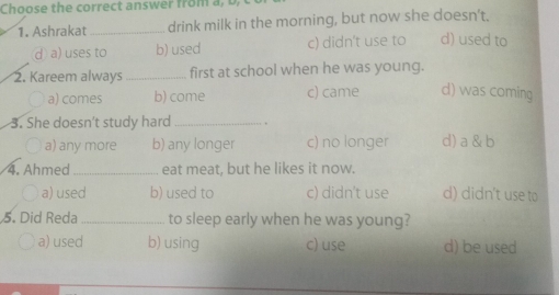 Ashrakat _drink milk in the morning, but now she doesn't.
d a) uses to b) used c) didn't use to d) used to
2. Kareem always _first at school when he was young.
a) comes b) come c) came d) was coming
3. She doesn't study hard_
a) any more b) any longer c) no longer d) a & b
4. Ahmed _eat meat, but he likes it now.
a) used b) used to c) didn't use d) didn't use to
5. Did Reda _to sleep early when he was young?
a) used b) using c) use d) be used