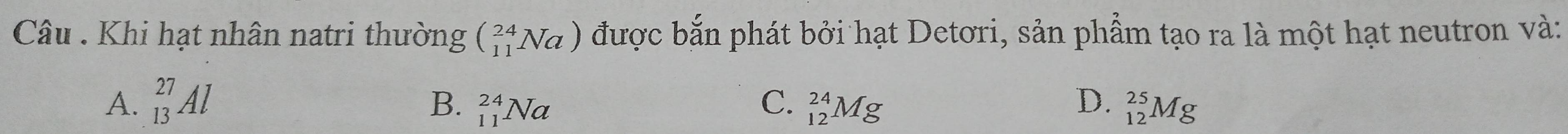 Câu . Khi hạt nhân natri thường beginpmatrix 24 11endpmatrix Na được bắn phát bởi hạt Detori, sản phẩm tạo ra là một hạt neutron và:
B.
C.
A. _(13)^(27)Al _(11)^(24)Na _(12)^(24)Mg D. _(12)^(25)Mg