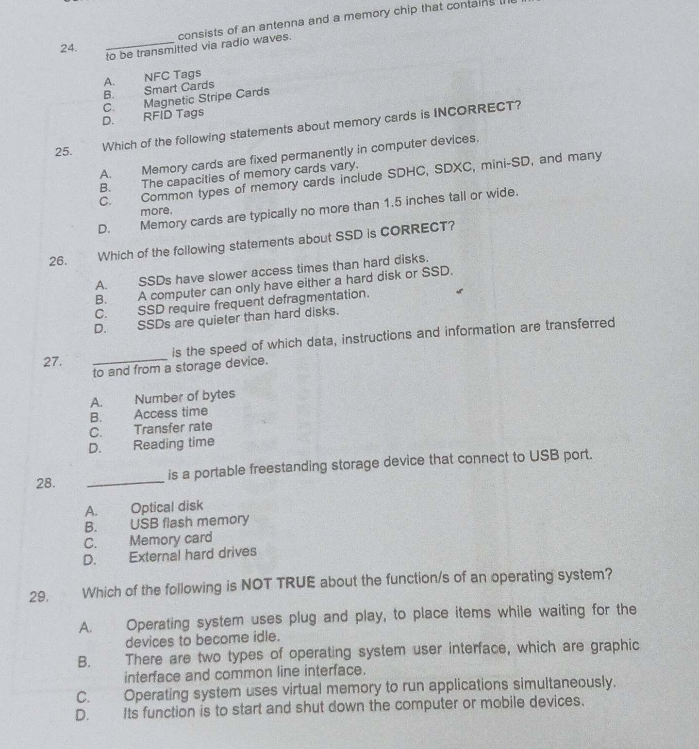 consists of an antenna and a memory chip that contains t
_to be transmitted via radio waves.
24.
A. NFC Tags
B. Smart Cards
C. Magnetic Stripe Cards
D. RFID Tags
25. Which of the following statements about memory cards is INCORRECT?
A. Memory cards are fixed permanently in computer devices.
B. The capacities of memory cards vary.
C. Common types of memory cards include SDHC, SDXC, mini-SD, and many
D. Memory cards are typically no more than 1.5 inches tall or wide.
more,
26. Which of the following statements about SSD is CORRECT?
A. SSDs have slower access times than hard disks.
B. A computer can only have either a hard disk or SSD.
C. SSD require frequent defragmentation.
D. SSDs are quieter than hard disks.
27. _is the speed of which data, instructions and information are transferred
to and from a storage device.
A. Number of bytes
B. Access time
C. Transfer rate
D. Reading time
28. _is a portable freestanding storage device that connect to USB port.
A. Optical disk
B. USB flash memory
C. Memory card
D. External hard drives
29. Which of the following is NOT TRUE about the function/s of an operating system?
A. Operating system uses plug and play, to place items while waiting for the
devices to become idle.
B. There are two types of operating system user interface, which are graphic
interface and common line interface.
C. Operating system uses virtual memory to run applications simultaneously.
D. Its function is to start and shut down the computer or mobile devices.