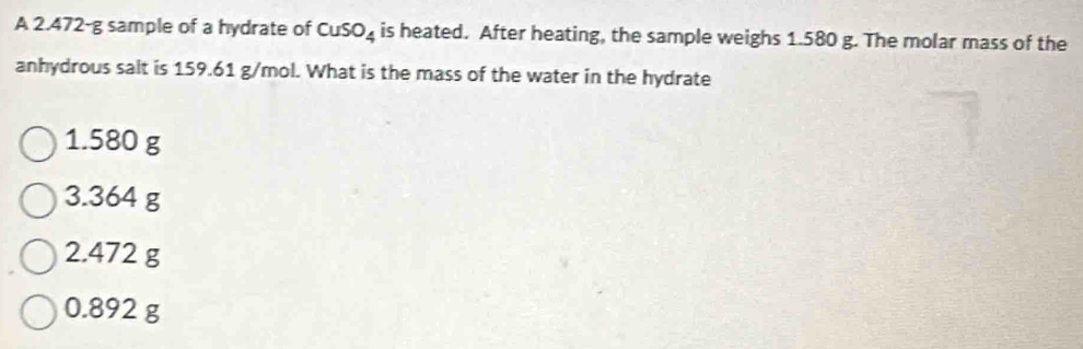 A 2.472-g sample of a hydrate of CuSO_4 is heated. After heating, the sample weighs 1.580 g. The molar mass of the
anhydrous salt is 159.61 g/mol. What is the mass of the water in the hydrate
1.580 g
3.364 g
2.472 g
0.892 g