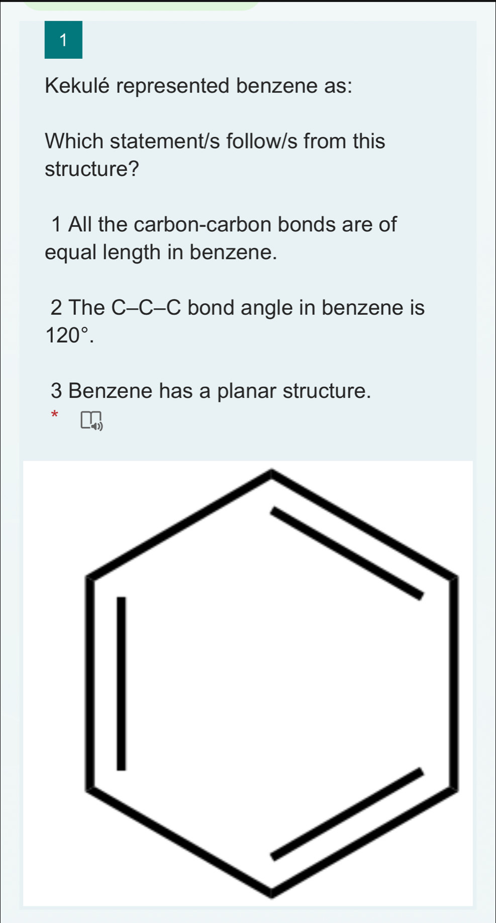 Kekulé represented benzene as:
Which statement/s follow/s from this
structure?
1 All the carbon-carbon bonds are of
equal length in benzene.
2 The C-C-C bond angle in benzene is
120°. 
3 Benzene has a planar structure.
*