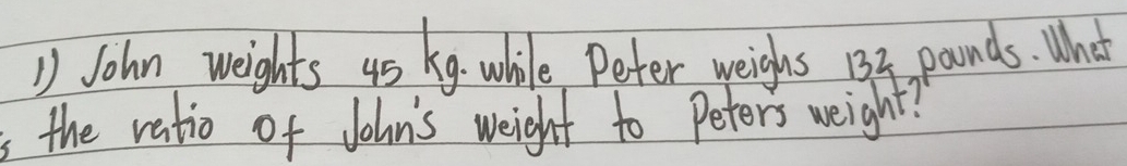 John weights 4s k9 while Peter weighs 133 pounds. What 
the ratio of John's weight to Peters weight?