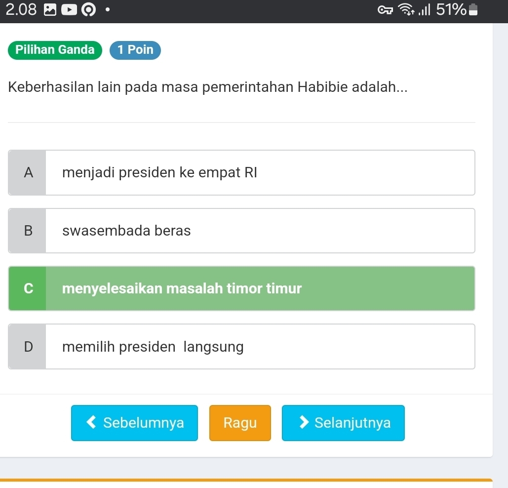 2.08 .III 51%
Pilihan Ganda 1 Poin
Keberhasilan lain pada masa pemerintahan Habibie adalah...
B swasembada beras
C menyelesaikan masalah timor timur
D memilih presiden langsung
Sebelumnya Ragu Selanjutnya