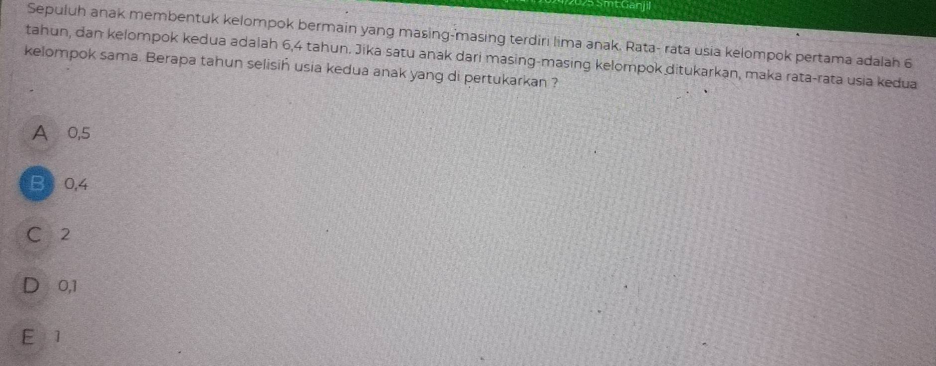 Sepuluh anak membentuk kelompok bermain yang masing-masing terdiri lima anak. Rata- rata usia kelompok pertama adalah 6
tahun, dan kelompok kedua adalah 6,4 tahun. Jika satu anak dari masing-masing kelompok ditukarkān, maka rata-rata usia kedua
kelompok sama. Berapa tahun selisiń usia kedua anak yang di pertukarkan ?
A 0,5
B 0,4
C 2
0,1
E