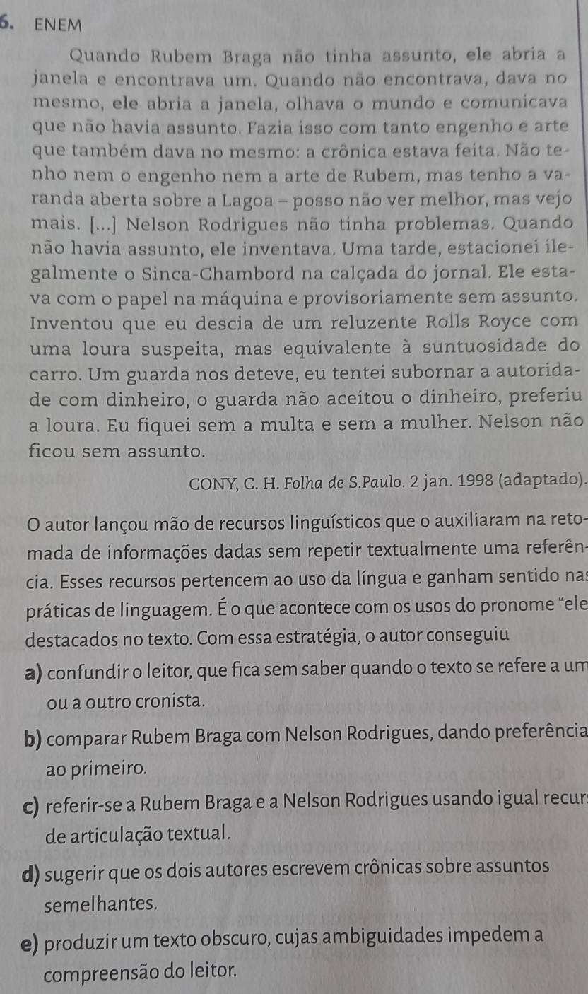 eNEm
Quando Rubem Braga não tinha assunto, ele abria a
janela e encontrava um. Quando não encontrava, dava no
mesmo, ele abria a janela, olhava o mundo e comunicava
que não havia assunto. Fazia isso com tanto engenho e arte
que também dava no mesmo: a crônica estava feita. Não te-
nho nem o engenho nem a arte de Rubem, mas tenho a va-
randa aberta sobre a Lagoa - posso não ver melhor, mas vejo
mais. [...] Nelson Rodrigues não tinha problemas. Quando
hão havia assunto, ele inventava. Uma tarde, estacionei ile-
galmente o Sinca-Chambord na calçada do jornal. Ele esta-
va com o papel na máquina e provisoriamente sem assunto.
Inventou que eu descia de um reluzente Rolls Royce com
uma loura suspeita, mas equivalente à suntuosidade do
carro. Um guarda nos deteve, eu tentei subornar a autorida-
de com dinheiro, o guarda não aceitou o dinheiro, preferiu
a loura. Eu fiquei sem a multa e sem a mulher. Nelson não
ficou sem assunto.
CONY, C. H. Folha de S.Paulo. 2 jan. 1998 (adaptado).
O autor lançou mão de recursos linguísticos que o auxiliaram na reto-
mada de informações dadas sem repetir textualmente uma referên-
cia. Esses recursos pertencem ao uso da língua e ganham sentido nas
práticas de linguagem. É o que acontece com os usos do pronome “ele
destacados no texto. Com essa estratégia, o autor conseguiu
a) confundir o leitor, que fica sem saber quando o texto se refere a um
ou a outro cronista.
b) comparar Rubem Braga com Nelson Rodrigues, dando preferência
ao primeiro.
c) referir-se a Rubem Braga e a Nelson Rodrigues usando igual recur
de articulação textual.
d) sugerir que os dois autores escrevem crônicas sobre assuntos
semelhantes.
e) produzir um texto obscuro, cujas ambiguidades impedem a
compreensão do leitor.