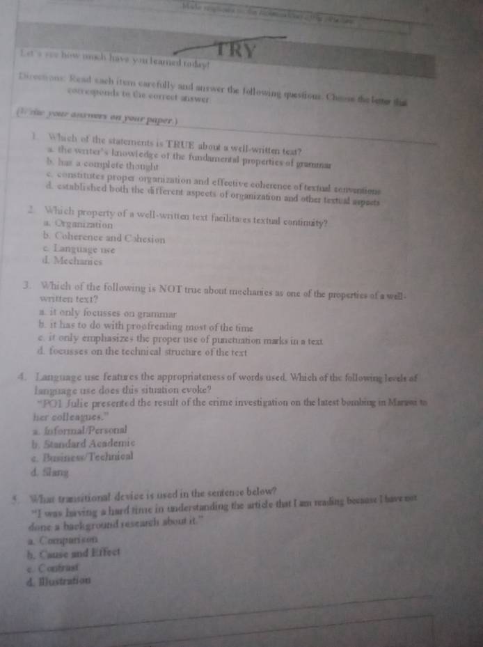 ( 
TRY
Let _ ___ how nuch have you leamed today!
Eurections. Read each itern carefully and answer the following questions. Cheuse the letter the
corresponds to the correct answer.
(I r your ansmers on your paper.)
1 Which of the statements is TRUE about a well-written text?
a. the writer’s knowiedge of the fundamental properties of grammar
b. has a complete thought
c. constitutes proper organization and effective coherence of textual conventions
d. established both the different aspects of organization and other textual aspects
2. Which property of a well-written text facilitares textual continuity?
a. Organization
b. Coherence and Cohesion
c. Language use
d. Mechanics
3. Which of the following is NOT true about mechanies as one of the properties of a well
written text?
a. it only focusses on grammar
b. it has to do with proofreading most of the time
e. it only emphasizes the proper use of punetuation marks in a text
d. focusses on the technical structure of the text
4. Language use features the appropriateness of words used. Which of the following levels of
ianguage use does this situation evoke?
*P01 Julie presented the result of the crime investigation on the latest bombing in Marroi to
her colleagues."
a. Informal/Personal
b. Standard Academic
c. Business/Technical
d. Slang
5. What transitional device is used in the sentence below?
“I was having a hard time in understanding the article that I am reading because I have not
done a background research about it."
a. Compurison
h. Cause and Effect
e. Contrast
d. Illustration