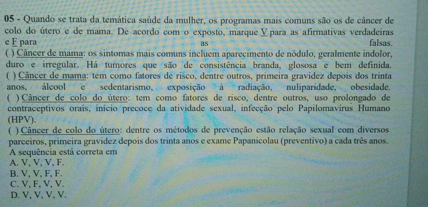 Quando se trata da temática saúde da mulher, os programas mais comuns são os de câncer de
colo do útero e de mama. De acordo comão exposto, marque Vpara as afirmativas verdadeiras
e É para as falsas.
( ) Câncer de mama: os sintomas mais comuns incluem aparecimento de nódulo, geralmente indolor,
duro e irregular. Há tumores que são de consistência branda, glososa e bem definida.
( ) Câncer de mama: tem como fatores de risco, dentre outros, primeira gravidez depois dos trinta
anos, álcool e sedentarismo, exposição à radiação, nuliparidade, obesidade.
( ) Câncer de colo do útero: tem como fatores de risco, dentre outros, uso prolongado de
contraceptivos orais, início preçoce da atividade sexual, infecção pelo Papilomavírus Humano
(HPV).
( ) Câncer de colo do útero: dentre os métodos de prevenção estão relação sexual com diversos
parceiros, primeira gravidez depois dos trinta anos e exame Papanicolau (preventivo) a cada três anos.
A sequência está correta em
A. V, V, V, F.
B. V, V, F, F.
C. V, F, V, V.
D. V, V, V, V.