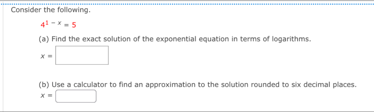 Consider the following.
4^(1-x)=5
(a) Find the exact solution of the exponential equation in terms of logarithms.
x=□
(b) Use a calculator to find an approximation to the solution rounded to six decimal places.
x=□