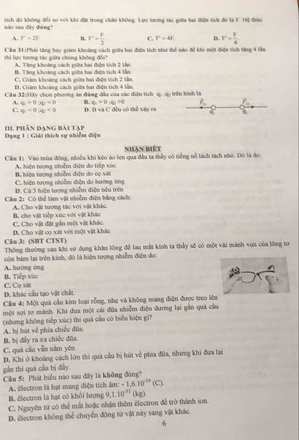 tích đó không đổi so với khi đặt trong chân không. Lực tương tác giữa hai điện tích đỏ là F. Hệ thức
nào sau đây đúng?
A. F'=2F. B. F^+= F/2 , C. F=4F. D. F'= F/4 
Câu 3 1:P thải tăng hay giảm khoảng cách giữa hai điện tích như thể nào để khi một điện tích tăng 4 lần
thì lực tương tác giữa chúng không đổi?
A. Tăng khoảng cách giữa hai điện tích 2 lần.
B. Tăng khoảng cách giữa hai điện tích 4 lần
C. Giám khoảng cách giữa hai điện tích 2 lần.
D. Giảm khoảng cách giữa hai điện tích 4 lần.
Câu 32:Hãy chọn phương ản đúng dầu của các điện tích qī ,q: trên hình là
A. q_1>0;q_2<0</tex> B. q_1>0;q_2>0 widehat F_21 F_12
C. q_1<0;q_2<0</tex> D. B và C đều có thể xây ra
9 4
HI. phân dạng bài tập
Dạng 1 : Giải thích sự nhiễm điện
nhận biét
Câu 1: Vào mùa đông, nhiều khi kéo áo len qua đầu ta thấy có tiếng nổ lách tách nhỏ. Đỏ là do:
A. hiện tượng nhiễm điện do tiếp xúc
B. hiện tượng nhiễm điện do cọ xát
C. hiện tượng nhiễm điện do hưởng ứng
D. Cả 3 hiện tượng nhiễm điện nêu trên
Câu 2: Có thể làm vật nhiễm điện bằng cách:
A. Cho vật tương tác với vật khác.
B. cho vật tiếp xúc với vật khác
C. Cho vật đặt gần một vật khác.
D. Cho vật cọ xát với một vật khác
Câu 3: (SBT CTST)
Thông thường sau khi sử dụng khăn lông để lau mắt kính ta thấy sẽ có một vài mảnh vụn của lông tơ
còn bám lại trên kính, đó là hiện tượng nhiễm điện do:
A. hưởng ứng
B. Tiếp xúc
C. Cọ sát
D. khác cầu tạo vật chất.
Câu 4: Một quả cầu kim loại rỗng, nhẹ và không mang điện được treo lê
một sợi tơ mảnh. Khi đưa một cái đũa nhiễm điện dương lại gần quả cầu
(nhưng không tiếp xúc) thì quả cầu có biểu hiện gì?
A. bị hút về phía chiếc đũa.
B. bị đầy ra xa chiếc đũa.
C. quả cầu vẫn nằm yên.
D. Khi ở khoảng cách lớn thì quả cầu bị hút về phía đũa, nhưng khi đưa lại
gần thì quả cầu bị đầy.
Cầu 5: Phát biểu nào sau đây là không đúng?
A êlectron là hạt mang điện tích âm: -1,6.10^(-19)(C).
B. êlectron là hạt có khối lượng 9,1.10^(-31)(kg).
C. Nguyên tử có thể mất hoặc nhận thêm êlectron để trở thành ion.
D. êlectron không thể chuyển động từ vật này sang vật khác.
6