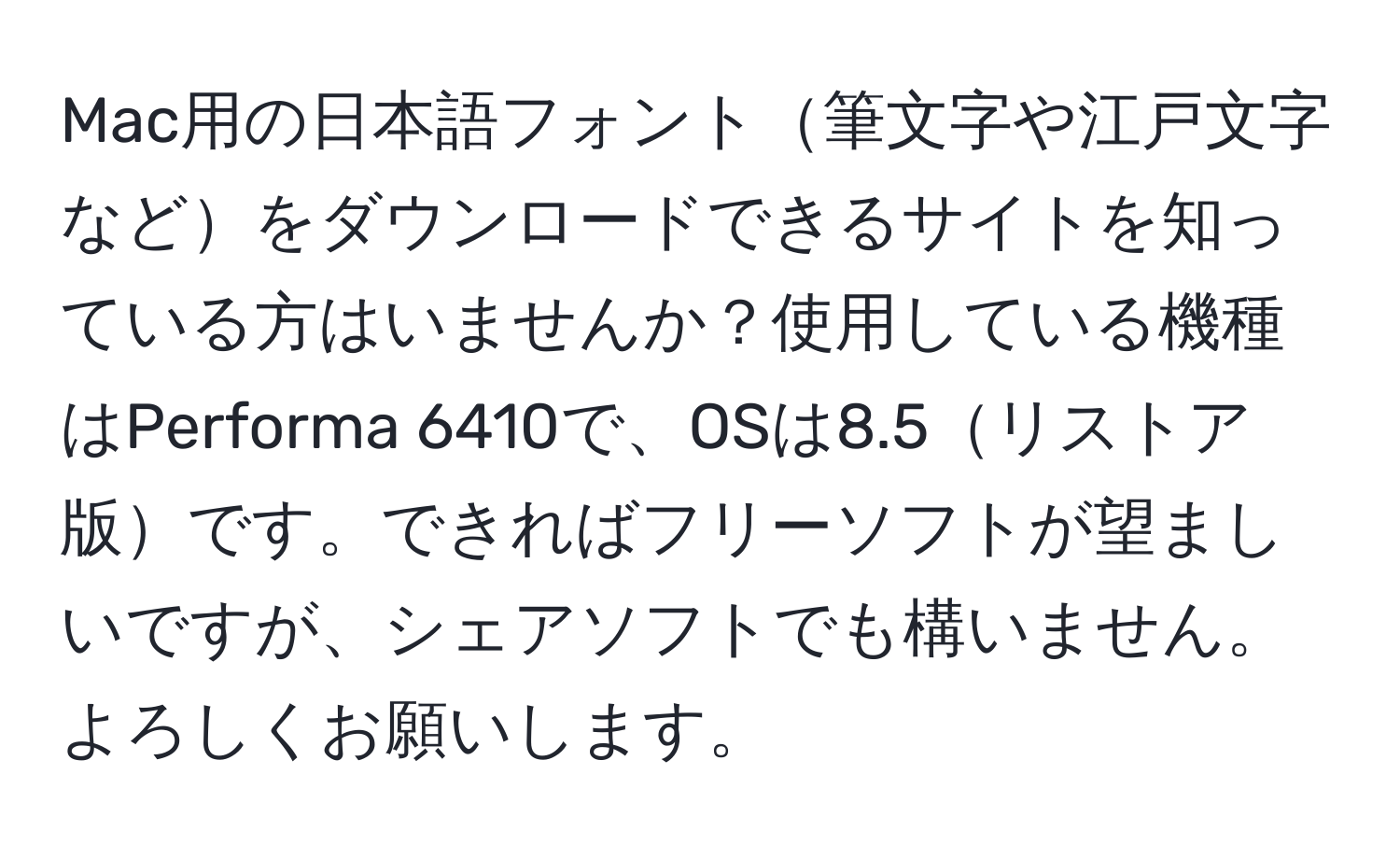 Mac用の日本語フォント筆文字や江戸文字などをダウンロードできるサイトを知っている方はいませんか？使用している機種はPerforma 6410で、OSは8.5リストア版です。できればフリーソフトが望ましいですが、シェアソフトでも構いません。よろしくお願いします。