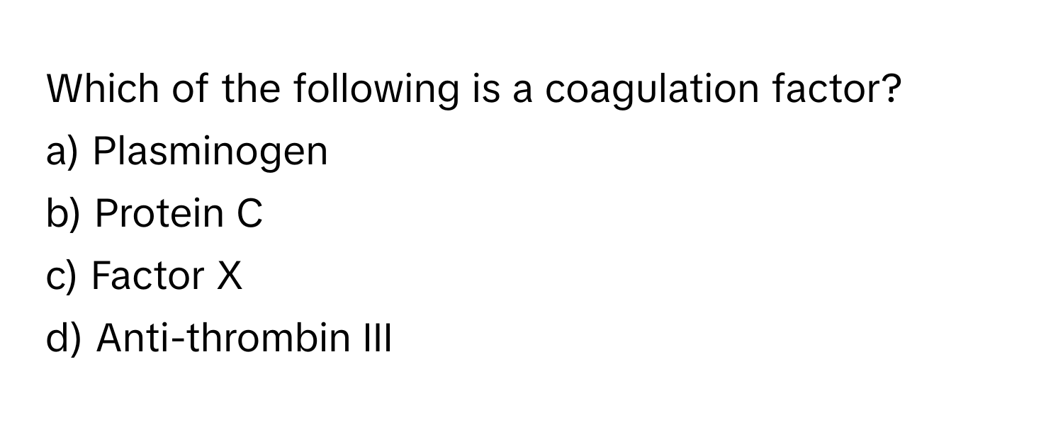 Which of the following is a coagulation factor?

a) Plasminogen 
b) Protein C 
c) Factor X 
d) Anti-thrombin III