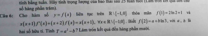 tính bằng tuần. Hãy tính trọng lượng của bao thai sau 25 tuần tuổi (Lâm trồn kết quả đến chứ 
số hàng phần trăm). 
Câu 6: Cho hàm số y=f(x) liên tục trên Rvee  -1,0 thòa mãn f(1)=2ln 2+1 và
x(x+1)f'(x)+(x+2)f(x)=x(x+1), forall x∈ R/ -1;0. Biết f(2)=a+bln 3 , với a, b là 
hai số hữu tỉ. Tính T=a^2-b ? Làm tròn kết quả đến hàng phần mười.