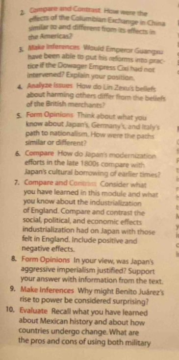 Compare and Contrast. How were the 
effects of the Columbian Exchange in China 
similar to and different from its effects in 
the Americas? 
3, Make Inferences Would Emperor Guangxu 
have been able to put his reforms into prac- 
tice if the Dowager Empress Cixi had not 
intervened? Explain your position. 
4 Analyze Issues How do Lin Zexu's beliefs 
about harming others differ from the beliefs 
of the British merchants? 
5. Form Opinions Think about what you 
know about Japan's, Germany's, and Iraly's 
path to nationalism. How were the paths 
similar or different? 
. 
6. Compare How do Japan's modernization 
efforts in the late 1800s compare with 
Japan's cultural borrowing of earlier times? 
7. Compare and Contrest Consider what r 
you have learned in this module and what 
you know about the industrialization t 
of England. Compare and contrast the A 
social, political, and economic effects y 
industrialization had on Japan with those 
felt in England. Include positive and C 
negative effects. 
8. Form Opinions In your view, was Japan's 
aggressive imperialism justified? Support 
your answer with information from the text. 
9. Make Inferences Why might Benîto Juárez's 
rise to power be considered surprising? 
10. Evaluate Recall what you have learned 
about Mexican history and about how 
countries undergo change. What are 
the pros and cons of using both military