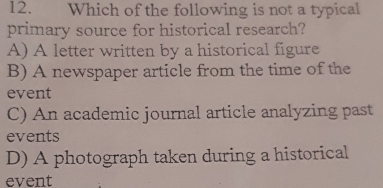 Which of the following is not a typical
primary source for historical research?
A) A letter written by a historical figure
B) A newspaper article from the time of the
event
C) An academic journal article analyzing past
events
D) A photograph taken during a historical
event