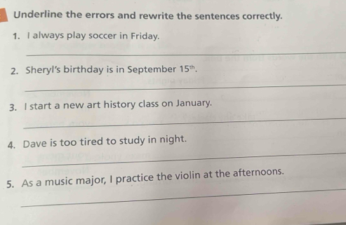 Underline the errors and rewrite the sentences correctly. 
1. I always play soccer in Friday. 
_ 
2. Sheryl’s birthday is in September 15^(th). 
_ 
3. I start a new art history class on January. 
_ 
_ 
4. Dave is too tired to study in night. 
_ 
5. As a music major, I practice the violin at the afternoons.