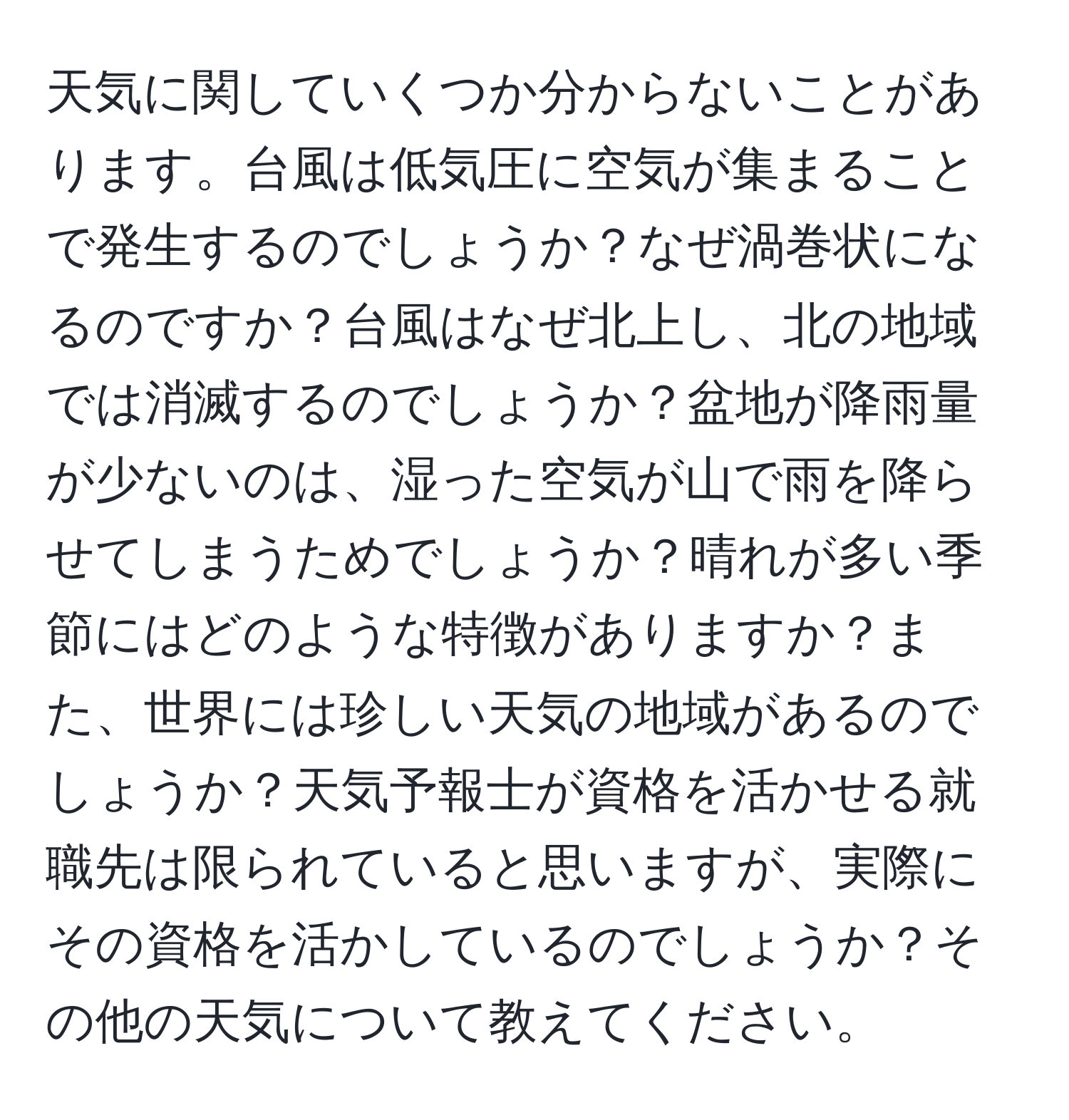 天気に関していくつか分からないことがあります。台風は低気圧に空気が集まることで発生するのでしょうか？なぜ渦巻状になるのですか？台風はなぜ北上し、北の地域では消滅するのでしょうか？盆地が降雨量が少ないのは、湿った空気が山で雨を降らせてしまうためでしょうか？晴れが多い季節にはどのような特徴がありますか？また、世界には珍しい天気の地域があるのでしょうか？天気予報士が資格を活かせる就職先は限られていると思いますが、実際にその資格を活かしているのでしょうか？その他の天気について教えてください。