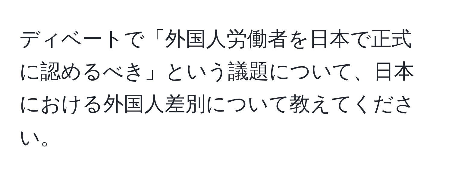 ディベートで「外国人労働者を日本で正式に認めるべき」という議題について、日本における外国人差別について教えてください。