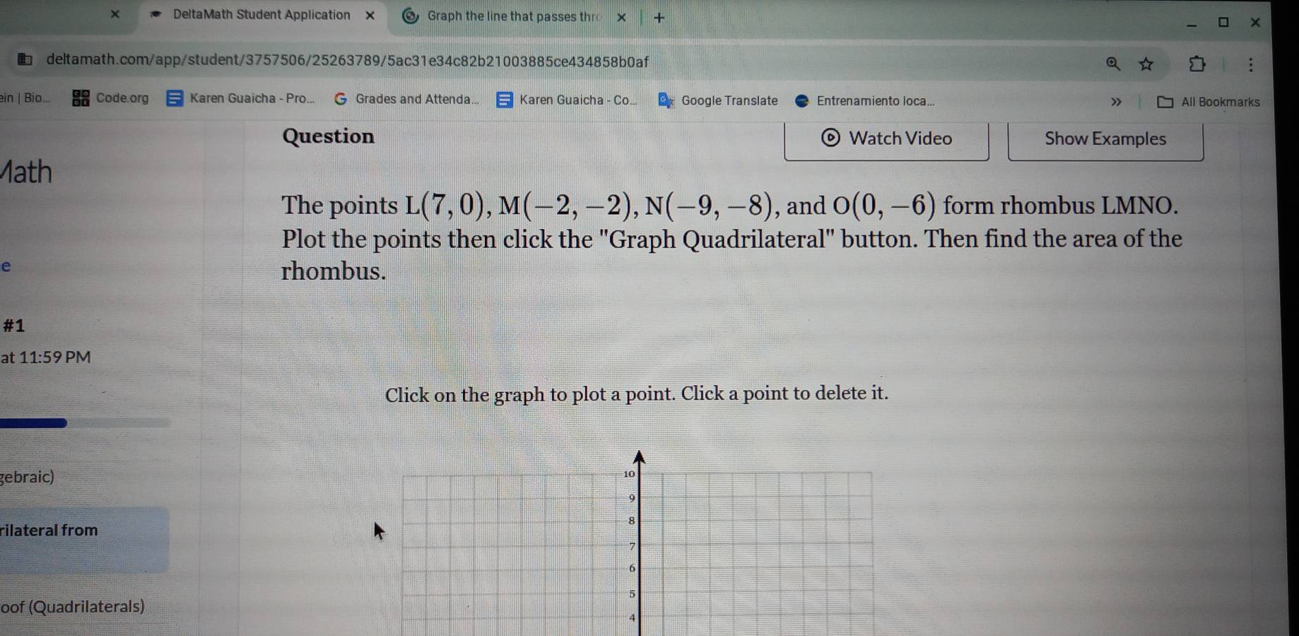 DeltaMath Student Application × Graph the line that passes th 
deltamath.com/app/student/3757506/25263789/5ac31e34c82b21003885ce434858b0af 
ein | Bio... Code.org Karen Guaicha - Pro... G Grades and Attenda... Karen Guaicha - Co... Google Translate Entrenamiento loca... All Bookmarks 
Question Watch Video Show Examples 
ath 
The points L(7,0), M(-2,-2), N(-9,-8) , and O(0,-6) form rhombus LMNO. 
Plot the points then click the "Graph Quadrilateral" button. Then find the area of the 
e 
rhombus. 
#1 
at 11:59 PM 
Click on the graph to plot a point. Click a point to delete it. 
gebraic)
10
9
rilateral from
8
7
6
5
oof (Quadrilaterals) 
4