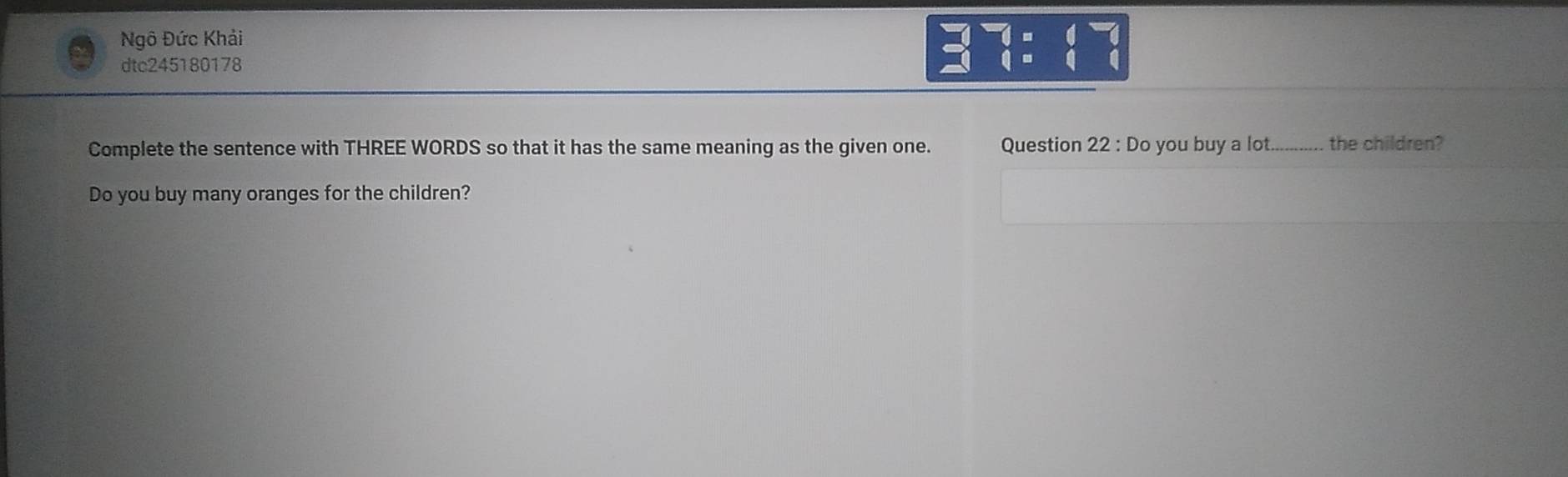 Ngô Đức Khải 
dtc245180178^3-1=4:^-1=1 hline endarray 
Complete the sentence with THREE WORDS so that it has the same meaning as the given one. Question 22 : Do you buy a lot._ .---. the children? 
Do you buy many oranges for the children?