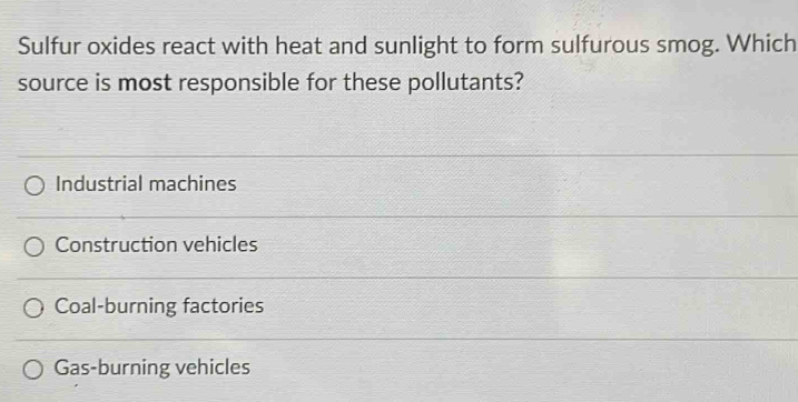 Sulfur oxides react with heat and sunlight to form sulfurous smog. Which
source is most responsible for these pollutants?
Industrial machines
Construction vehicles
Coal-burning factories
Gas-burning vehicles