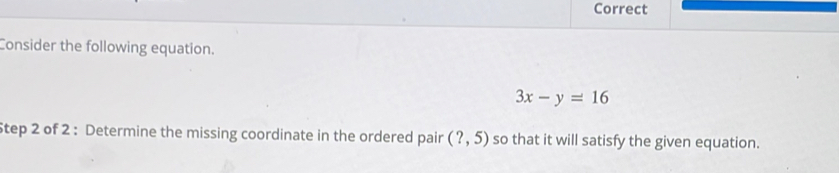 Correct 
Consider the following equation.
3x-y=16
Step 2 of 2 : Determine the missing coordinate in the ordered pair (?,5) so that it will satisfy the given equation.