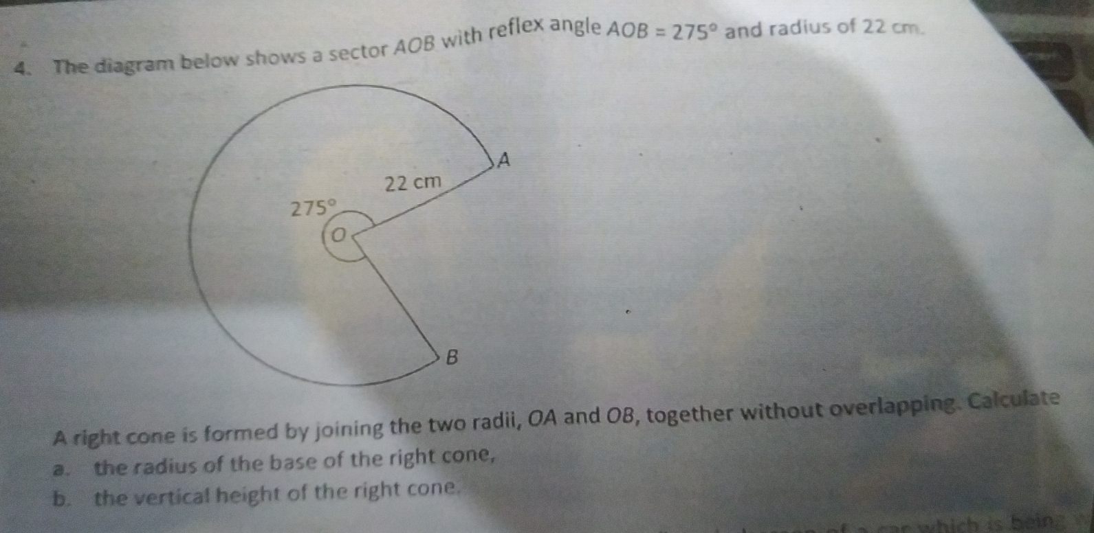 The diagram below shows a sector AOB with reflex angle AOB=275° and radius of 22 cm.
A right cone is formed by joining the two radii, OA and OB, together without overlapping. Calculate
a. the radius of the base of the right cone,
b. the vertical height of the right cone.
ar which is being