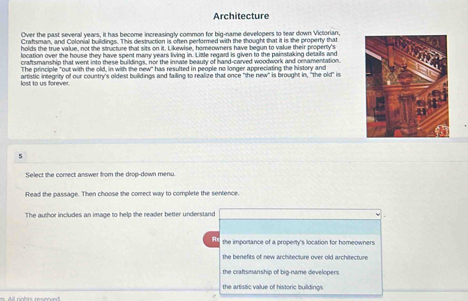 Architecture
Over the past several years, it has become increasingly common for big-name developers to tear down Victorian,
Craftsman, and Colonial buildings. This destruction is often performed with the thought that it is the property that
holds the true value, not the structure that sits on it. Likewise, homeowners have begun to value their property's
location over the house they have spent many years living in. Little regard is given to the painstaking details and
craftsmanship that went into these buildings, nor the innate beauty of hand-carved woodwork and ornamentation.
The principle "out with the old, in with the new" has resulted in people no longer appreciating the history and
artistic integrity of our country's oldest buildings and failing to realize that once "the new" is brought in, 'the old" is
lost to us forever.
5
Select the correct answer from the drop-down menu.
Read the passage. Then choose the correct way to complete the sentence.
The author includes an image to help the reader better understand
Re the importance of a property's location for homeowners
the benefits of new architecture over old architecture
the craftsmanship of big-name developers
the artistic value of historic buildings
m. All rights reserved