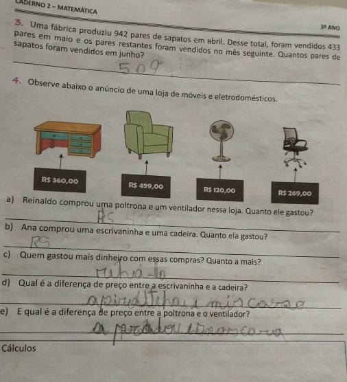 Aderno 2 - matemática ANO 
3^1 
3. Uma fábrica produziu 942 pares de sapatos em abril. Desse total, foram vendidos 433
_ 
pares em maio e os pares restantes foram vendidos no mês seguinte. Quantos pares de 
sapatos foram vendidos em junho? 
4. Observe abaixo o anúncio de uma loja de móveis e eletrodomésticos. 
_ 
a) Reinaldo comprou uma poltrona e um ventilador nessa loja. Quanto ele gastou? 
b) Ana comprou uma escrivaninha e uma cadeira. Quanto ela gastou? 
_ 
c) Quem gastou mais dinheiro com essas compras? Quanto a mais? 
_ 
d) Qual é a diferença de preço entre a escrivaninha e a cadeira? 
_ 
e) E qual é a diferença de preço entre a poltrona e o ventilador? 
_ 
_ 
Cálculos