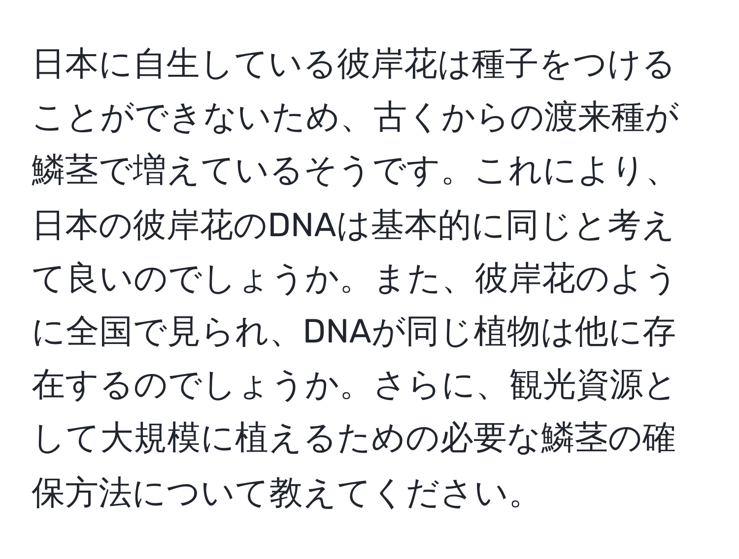 日本に自生している彼岸花は種子をつけることができないため、古くからの渡来種が鱗茎で増えているそうです。これにより、日本の彼岸花のDNAは基本的に同じと考えて良いのでしょうか。また、彼岸花のように全国で見られ、DNAが同じ植物は他に存在するのでしょうか。さらに、観光資源として大規模に植えるための必要な鱗茎の確保方法について教えてください。