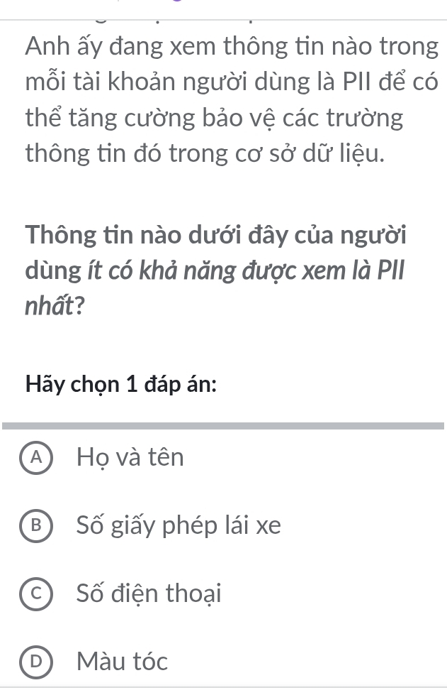 Anh ấy đang xem thông tin nào trong
mỗi tài khoản người dùng là PII để có
thể tăng cường bảo vệ các trường
thông tin đó trong cơ sở dữ liệu.
Thông tin nào dưới đây của người
dùng ít có khả năng được xem là PII
nhất?
Hãy chọn 1 đáp án:
A Họ và tên
B) Số giấy phép lái xe
c) Số điện thoại
D Màu tóc