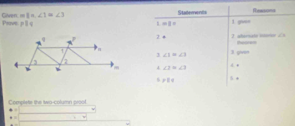 Given: mparallel n, ∠ 1≌ ∠ 3 Statements Reasons 
Prove. pparallel q mparallel n 1 givon 
1 
2. ÷ 2. alternate interior ∠ s
theorem 
3 ∠ 1≌ ∠ 3 3. given 
4. ∠ 2≌ ∠ 3 4. + 
5. pparallel q 5. e 
Complete the two-column proof.
beginarrayr 4=□  +=□ endarray 2