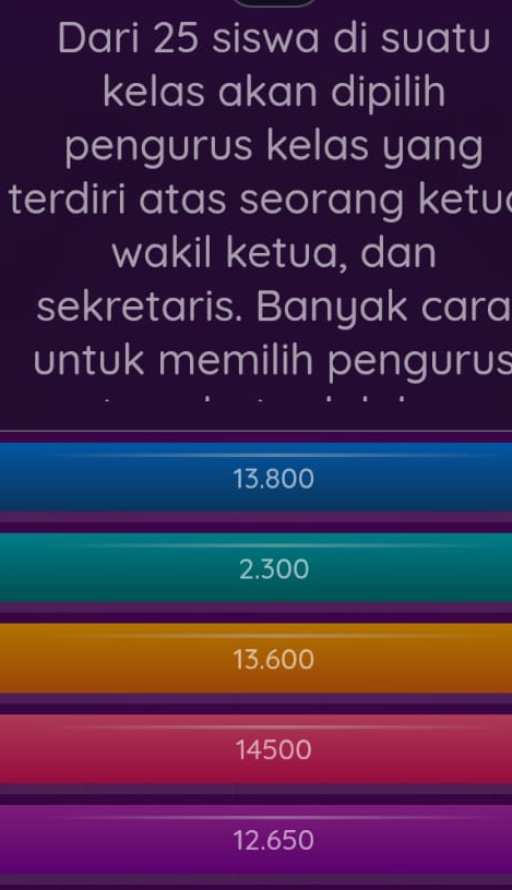 Dari 25 siswa di suatu
kelas akan dipilih
pengurus kelas yang
terdiri atas seorang ketu
wakil ketua, dan
sekretaris. Banyak cara
untuk memilih pengurus
13.800
2.300
13.600
14500
12.650