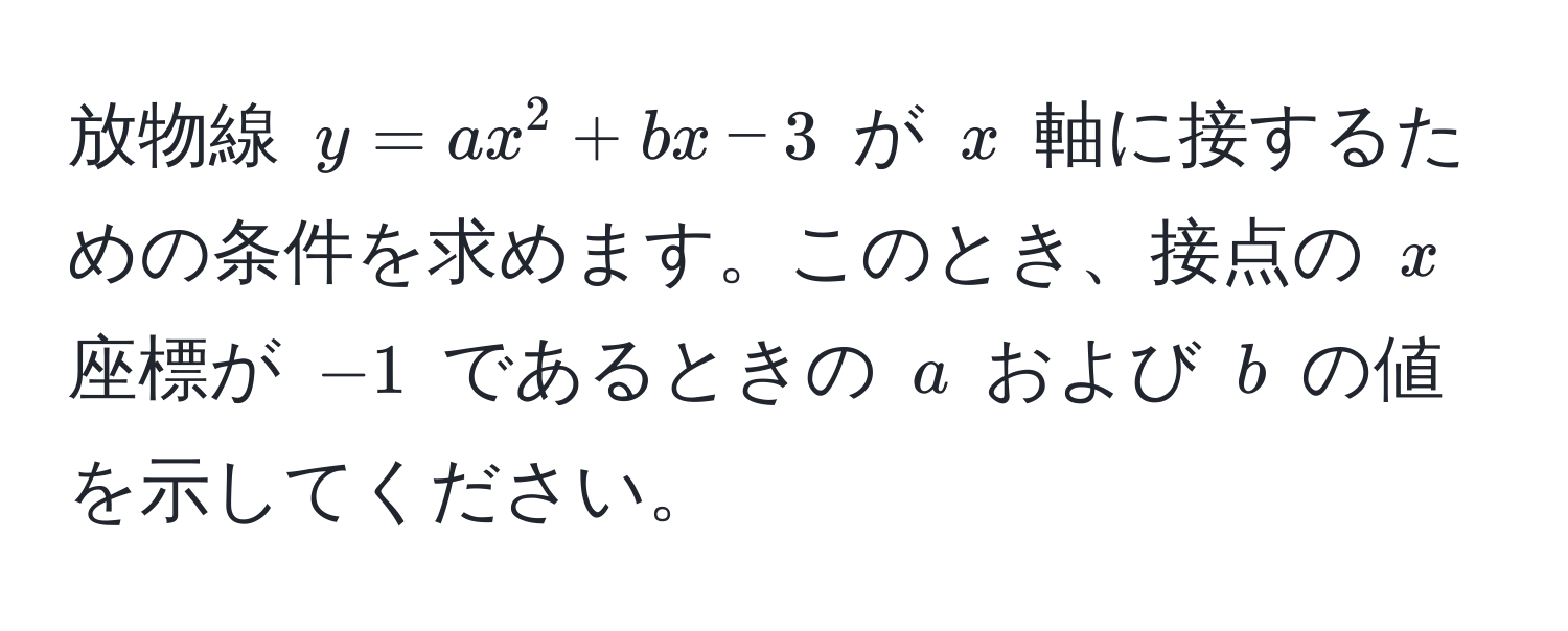 放物線 $y = a x^2 + b x - 3$ が $x$ 軸に接するための条件を求めます。このとき、接点の $x$ 座標が $-1$ であるときの $a$ および $b$ の値を示してください。