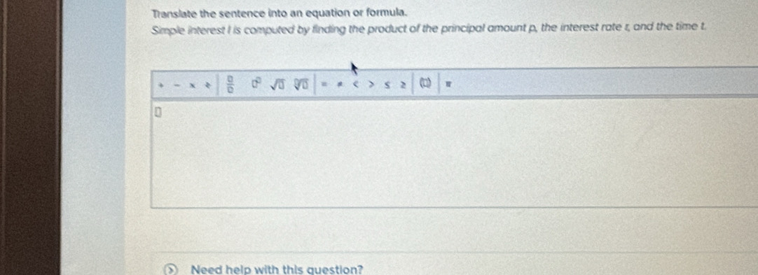 Translate the sentence into an equation or formula. 
Simple interest I is computed by finding the product of the principal amount p, the interest rate r, and the time t
 □ /□   0° sqrt(□ ) s 2 () w 
n 
Need help with this question?