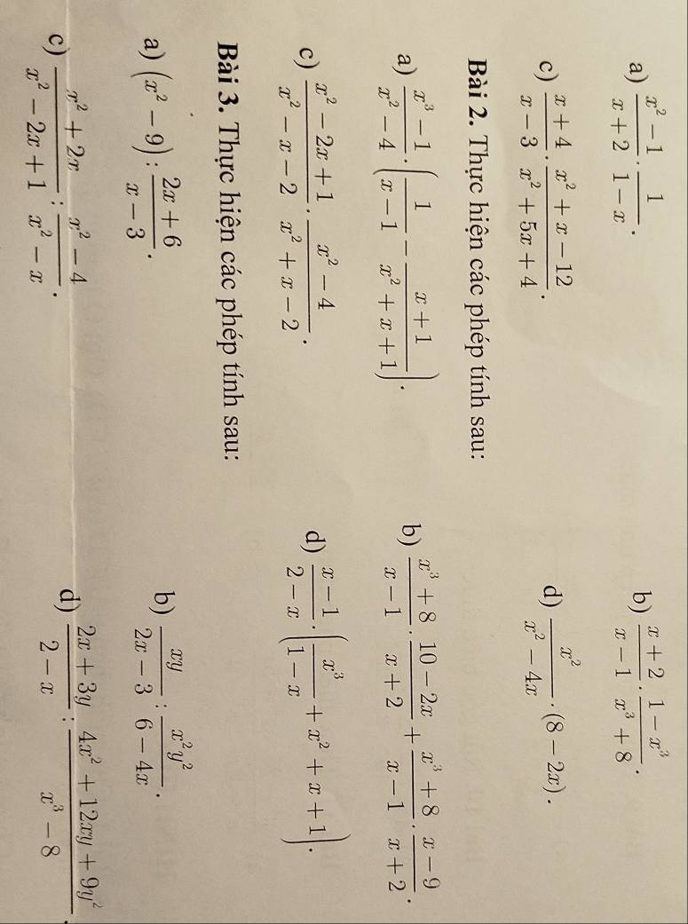  (x^2-1)/x+2 ·  1/1-x .  (x+2)/x-1 ·  (1-x^3)/x^3+8 .
b)
c)  (x+4)/x-3 ·  (x^2+x-12)/x^2+5x+4 .  x^2/x^2-4x · (8-2x).
d)
Bài 2. Thực hiện các phép tính sau:
a)  (x^3-1)/x^2-4 · ( 1/x-1 - (x+1)/x^2+x+1 )·  (x^3+8)/x-1 ·  (10-2x)/x+2 + (x^3+8)/x-1 ·  (x-9)/x+2 .
b)
c)  (x^2-2x+1)/x^2-x-2 ·  (x^2-4)/x^2+x-2 .  (x-1)/2-x · ( x^3/1-x +x^2+x+1)·
d)
Bài 3. Thực hiện các phép tính sau:
a) (x^2-9): (2x+6)/x-3 .
b)  xy/2x-3 : x^2y^2/6-4x .
c)  (x^2+2x)/x^2-2x+1 : (x^2-4)/x^2-x .
d)  (2x+3y)/2-x : (4x^2+12xy+9y^2)/x^3-8 