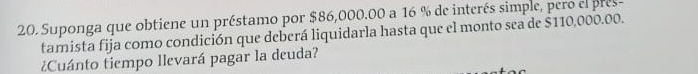 Suponga que obtiene un préstamo por $86,000.00 a 16 % de interés simple, pero el pres- 
tamista fija como condición que deberá liquidarla hasta que el monto sea de $110,000.00. 
¿Cuánto tiempo llevará pagar la deuda?