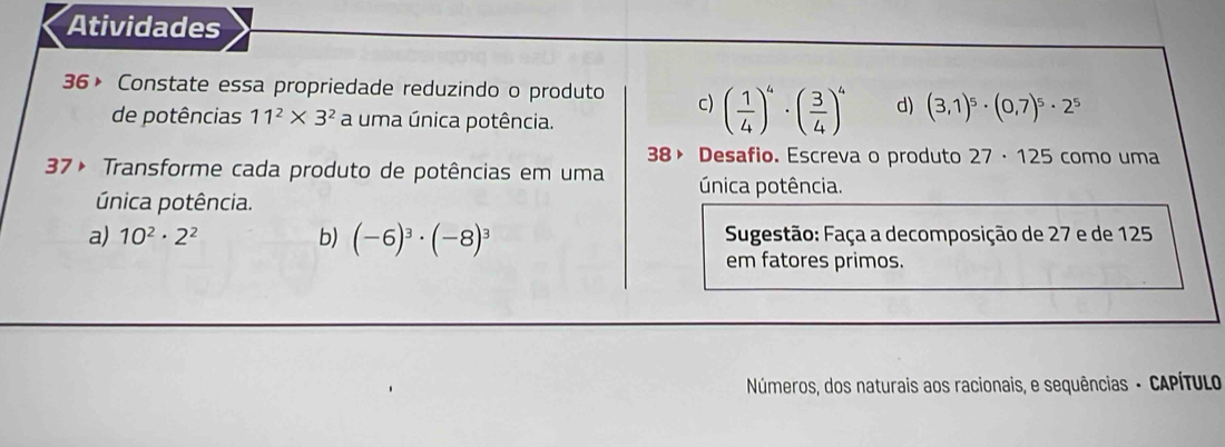 Atividades
36× Constate essa propriedade reduzindo o produto c) ( 1/4 )^4· ( 3/4 )^4 d) (3,1)^5· (0,7)^5· 2^5
de potências 11^2* 3^2 a uma única potência.
38》 Desafio. Escreva o produto 27· 125 como uma
37× Transforme cada produto de potências em uma única potência.
única potência.
a) 10^2· 2^2 b) (-6)^3· (-8)^3 Sugestão: Faça a decomposição de 27 e de 125
em fatores primos.
Números, dos naturais aos racionais, e sequências - CAPÍTULo