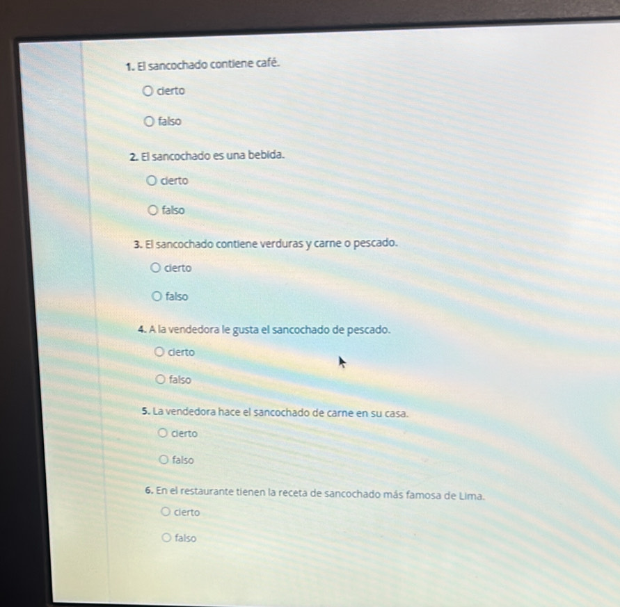 El sancochado contiene café.
clerto
falso
2. El sancochado es una bebida.
cierto
falso
3. El sancochado contiene verduras y carne o pescado.
cierto
falso
4. A la vendedora le gusta el sancochado de pescado.
cierto
falso
5. La vendedora hace el sancochado de carne en su casa.
cierto
falso
6. En el restaurante tienen la receta de sancochado más famosa de Lima.
cierto
falso
