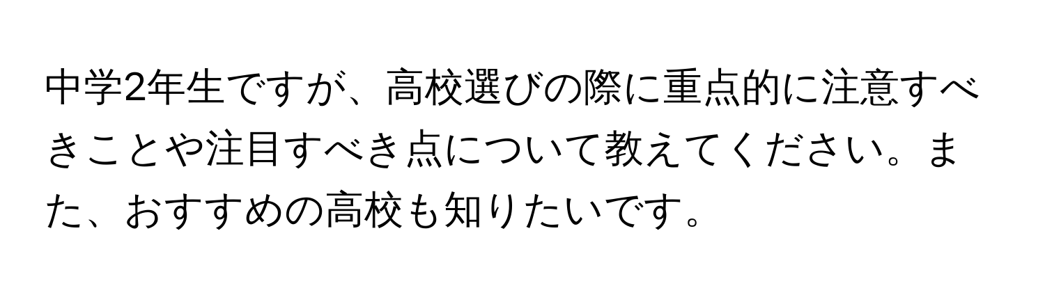 中学2年生ですが、高校選びの際に重点的に注意すべきことや注目すべき点について教えてください。また、おすすめの高校も知りたいです。