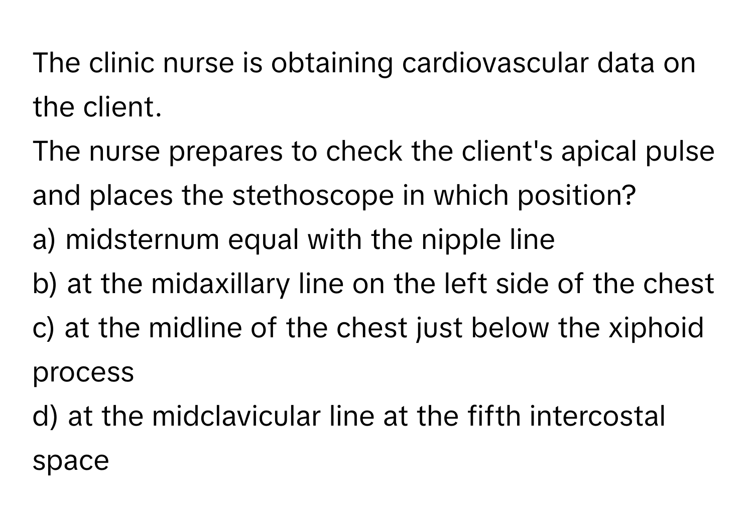 The clinic nurse is obtaining cardiovascular data on the client. 

The nurse prepares to check the client's apical pulse and places the stethoscope in which position?
a) midsternum equal with the nipple line
b) at the midaxillary line on the left side of the chest
c) at the midline of the chest just below the xiphoid process
d) at the midclavicular line at the fifth intercostal space