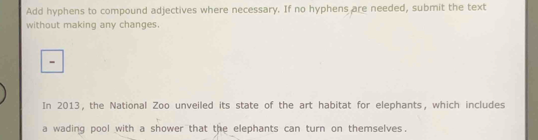 Add hyphens to compound adjectives where necessary. If no hyphens are needed, submit the text 
without making any changes. 
- 
In 2013, the National Zoo unveiled its state of the art habitat for elephants, which includes 
a wading pool with a shower that the elephants can turn on themselves.