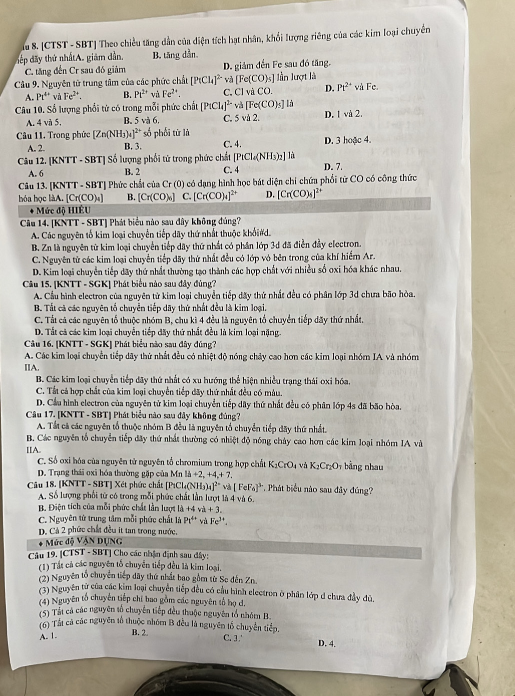 Ấu 8. [CTST - SBT] Theo chiều tăng dần của diện tích hạt nhân, khối lượng riêng của các kim loại chuyền
đếp dãy thứ nhấtA. giảm dần. B. tăng dần.
C. tăng đến Cr sau đó giảm D. giảm đến Fe sau đó tăng.
Câu 9. Nguyên tử trung tâm của các phức chất [PtCl_4]^2- và [Fe(CO)_5] lần lượt là
A. Pt^(4+) và Fe^(2+). B. Pt^(2+) và Fe^(2+). C. Clva CO. D. Pt^(2+) và Fe.
Câu 10. Số lượng phối tử có trong mỗi phức chất [PtCl_4]^2- và [Fe(CO)_5] là
A. 4va5. B. 5 và 6. C. 5 và 2.
D. 1va2.
Câu 11. Trong phức [Zn(NH ]^2+ số phối tử là
A. 2. B. 3. C. 4. D. 3 hoặc 4.
Câu 12. [KNTT - SBT] Số lượng phối tử trong phức chất [PtCl_4(NH_3)_2] là
A. 6 B. 2 C. 4 D. 7.
Câu 13. [KNTT - SBT] Phức chất của Cr (0) có dạng hình học bát diện chỉ chứa phối tử CO có công thức
hóa học làA. | [Cr(CO_4) B. [Cr(CO)_6] C. [Cr(CO)_4]^2+ D. [Cr(CO)_6]^2+
* Mức độ HIÉU
Câu 14. [KNTT - SBT] Phát biểu nào sau dây không đúng?
A. Các nguyên tố kim loại chuyển tiếp dãy thứ nhất thuộc khối#d.
B. Zn là nguyên tử kim loại chuyển tiếp dãy thứ nhất có phân lớp 3d đã điền đầy electron.
C. Nguyên tử các kim loại chuyển tiếp dãy thứ nhất đều có lớp vỏ bên trong của khí hiếm Ar.
D. Kim loại chuyền tiếp dãy thứ nhất thường tạo thành các hợp chất với nhiều số oxi hóa khác nhau.
Câu 15. [KNTT - SGK] Phát biểu nào sau đây đúng?
A. Cầu hình electron của nguyên tử kim loại chuyển tiếp dãy thứ nhất đều có phân lớp 3d chưa bão hòa.
B. Tất cả các nguyên tố chuyền tiếp dãy thứ nhất đều là kim loại.
C. Tất cả các nguyên tố thuộc nhóm B, chu kì 4 đều là nguyên tố chuyển tiếp dãy thứ nhất.
D. Tất cả các kim loại chuyển tiếp dãy thứ nhất đều là kim loại nặng.
Câu 16. [KNTT - SGK] Phát biểu nào sau đây đúng?
A. Các kim loại chuyển tiếp dãy thứ nhất đều có nhiệt độ nóng chảy cao hơn các kim loại nhóm IA và nhóm
IIA.
B. Các kim loại chuyển tiếp dãy thứ nhất có xu hướng thể hiện nhiều trạng thái oxi hóa.
C. Tất cả hợp chất của kim loại chuyển tiếp dãy thứ nhất đều có màu.
D. Cấu hình electron của nguyên tử kim loại chuyển tiếp dãy thứ nhất đều có phân lớp 4s đã bão hòa.
Câu 17. [KNTT - SBT] Phát biểu nào sau đây không đúng?
A. Tất cả các nguyên tố thuộc nhóm B đều là nguyên tố chuyển tiếp dãy thứ nhất.
B. Các nguyên tố chuyển tiếp dãy thứ nhất thường có nhiệt độ nóng chảy cao hơn các kim loại nhóm IA và
IIA.
C. Số oxi hóa của nguyên tử nguyên tố chromium trong hợp chất K_2CrO_4 và K_2Cr_2O_7 bằng nhau
D. Trạng thái oxi hóa thường gặp của Mn la+2,+4,+7.
Câu 18. [KNTT - SBT] Xét phức chất [PtCl₄(N H_3)_4]^2+ và [FeF_6]^3- *. Phát biểu nào sau đây đúng?
A. Số lượng phối tử có trong mỗi phức chất lần lượt là 4 và 6.
B. Điện tích của mỗi phức chất lần lượt 1a+4 va+3.
C. Nguyên tử trung tâm mỗi phức chất là Pt^(4+) và Fe^(3+).
D. Cả 2 phức chất đều ít tan trong nước.
* Mức độ VậN DụNG
Câu 19. [CTST - SBT] Cho các nhận định sau dây:
(1) Tất cả các nguyên tố chuyển tiếp đều là kim loại.
(2) Nguyên tố chuyển tiếp dãy thứ nhất bao gồm từ Sc đến Zn.
(3) Nguyên từ của các kim loại chuyển tiếp đều có cấu hình electron ở phân lớp d chưa đầy dủ.
(4) Nguyên tố chuyển tiếp chỉ bao gồm các nguyên tố họ d.
(5) Tất cả các nguyên tố chuyển tiếp đều thuộc nguyên tố nhóm B
(6) Tất cả các nguyên tố thuộc nhóm B đều là nguyên tố chuyền tiếp.
A. 1.
B. 2. C. 3.` D. 4.