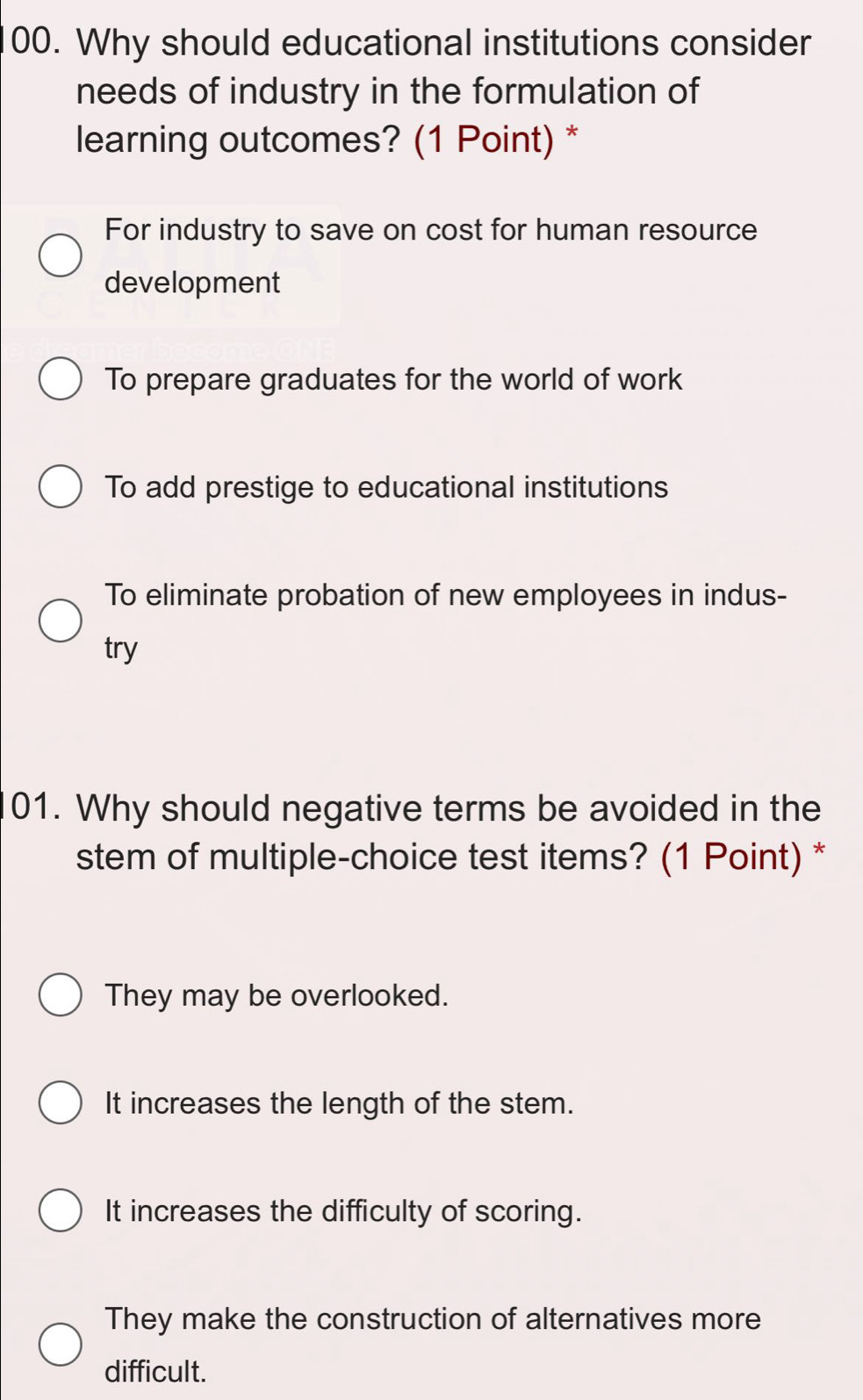 Why should educational institutions consider
needs of industry in the formulation of
learning outcomes? (1 Point) *
For industry to save on cost for human resource
development
To prepare graduates for the world of work
To add prestige to educational institutions
To eliminate probation of new employees in indus-
try
01. Why should negative terms be avoided in the
stem of multiple-choice test items? (1 Point) *
They may be overlooked.
It increases the length of the stem.
It increases the difficulty of scoring.
They make the construction of alternatives more
difficult.