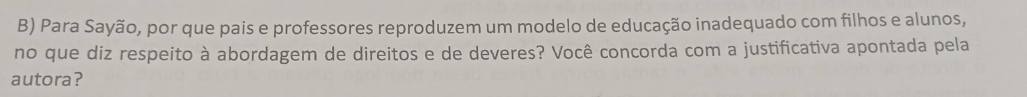 Para Sayão, por que pais e professores reproduzem um modelo de educação inadequado com filhos e alunos, 
no que diz respeito à abordagem de direitos e de deveres? Você concorda com a justificativa apontada pela 
autora?