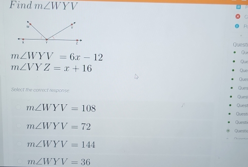 Find m∠ WYV
Pc
Quest
Qu
m∠ WYV=6x-12 Que
m∠ VYZ=x+16
Que
Que:
Ques
Select the correct response Ques
m∠ WYV=108
Quest
Quest
Questi
m∠ WYV=72 Questic
m∠ WYV=144
m∠ WYV=36