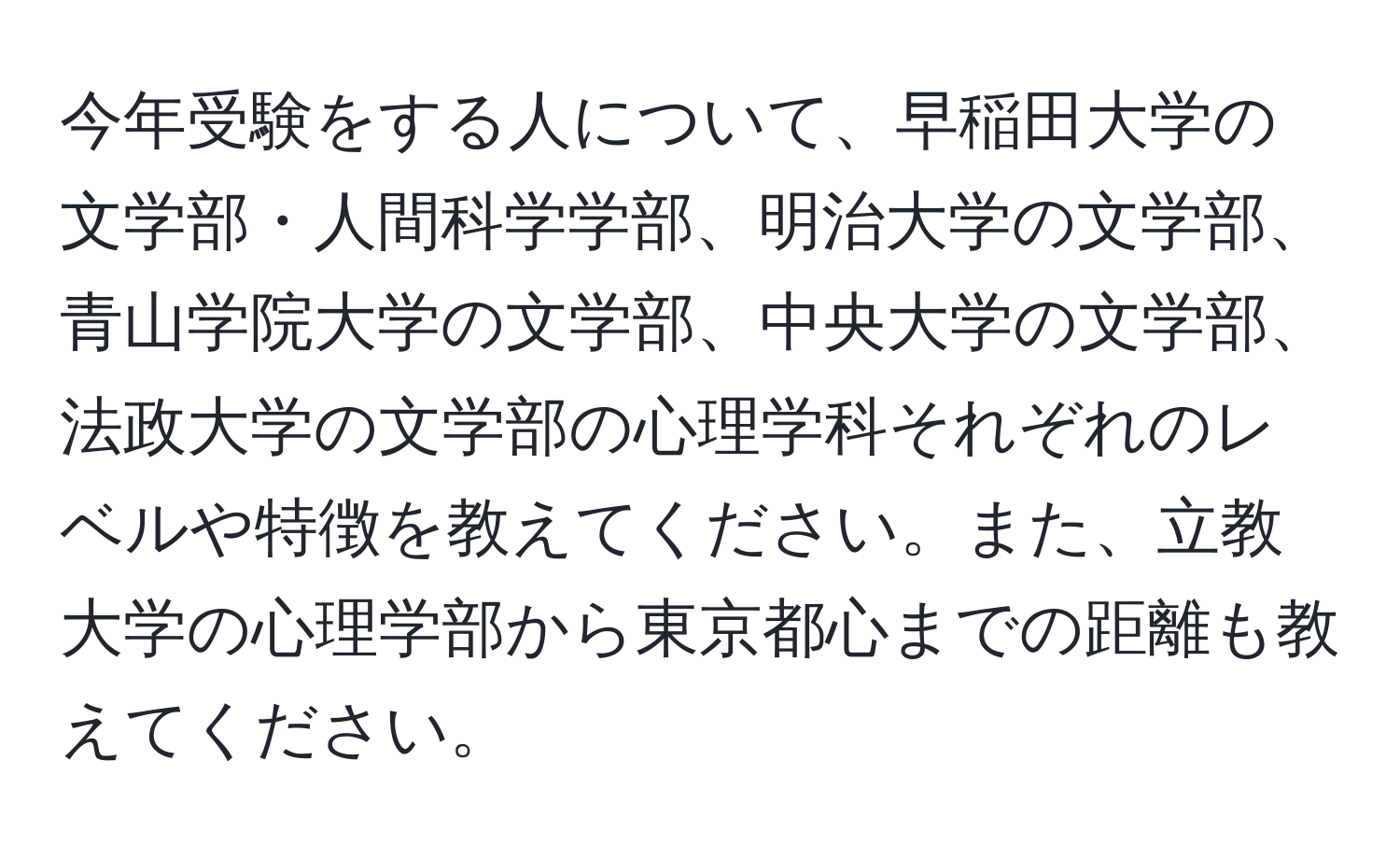 今年受験をする人について、早稲田大学の文学部・人間科学学部、明治大学の文学部、青山学院大学の文学部、中央大学の文学部、法政大学の文学部の心理学科それぞれのレベルや特徴を教えてください。また、立教大学の心理学部から東京都心までの距離も教えてください。