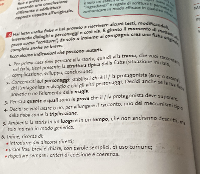 fine e prova 
trovando una conclusione 
è solo un esere121 
M2 
differente o addirittura ''ingredienti' e regole di scrittura ti permt 
_ 
opposta rispetto all’originale. 
comunicare in modo efficace in qualsiasi su 
P 
La Hai letto molte fiabe e hai provato a riscrívere alcuni testi, modificandoli, 
inserendo dialoghi e personaggi e così via. É giunto il momento di metten 
prova come “scrittore”, da solo o insieme ai compagni: crea una fiaba origin 
completa anche se breve. 
Ecco alcune indicazioni che possono aiutarti. 
1. Per prima cosa devi pensare alla storia, quindi alla trama, che vuoi raccontar, 
nel farlo, tieni presente la struttura tipica della fiaba (situazione iniziale, 
complicazione, sviluppo, conclusione). 
2. Concentrati sui personaggi: stabilisci chi è il / la protagonista (eroe o eroina), 
chi l'antagonista malvagio e chi gli altri personaggi. Decidi anche se la tua fab 
prevede o no l’elemento della magia. 
3. Pensa a quante e quali sono le prove che il / la protagonista deve superare. 
4. Decidi se vuoi usare o no, per allungare il racconto, uno dei meccanismi tipici 
della fiaba come la triplicazione. 
5. Ambienta la storia in un luogo e in un tempo, che non andranno descritti, ma 
solo indicati in modo generico. 
6. Infine, ricorda di: 
introdurre dei discorsi diretti; 
usare frasi brevi e chiare, con parole semplici, di uso comune; 
rispettare sempre i criteri di coesione e coerenza.