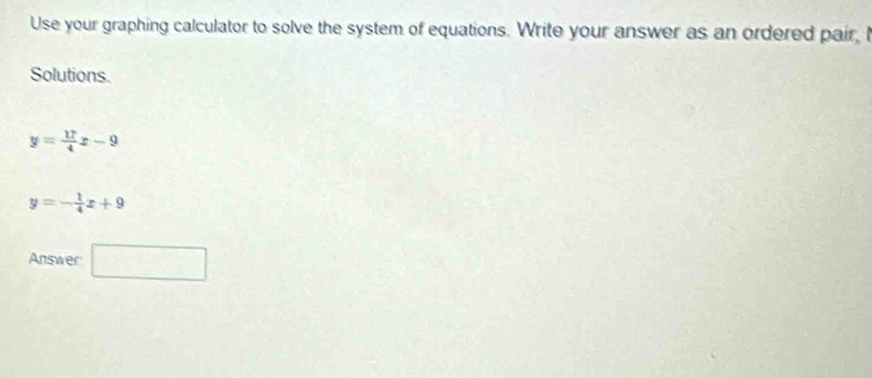 Use your graphing calculator to solve the system of equations. Write your answer as an ordered pair, I 
Solutions.
y= 17/4 x-9
y=- 1/4 x+9
Answer □